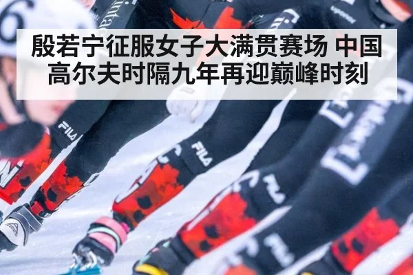 殷若宁征服女子大满贯赛场 中国高尔夫时隔九年再迎巅峰时刻