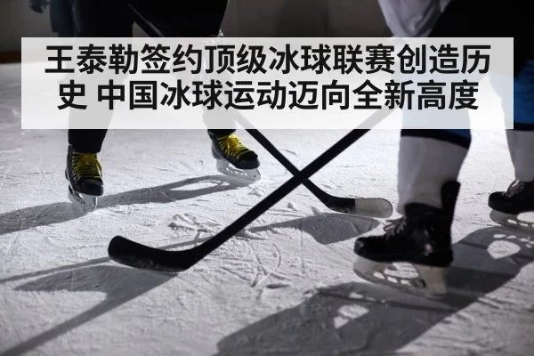 王泰勒签约顶级冰球联赛创造历史 中国冰球运动迈向全新高度